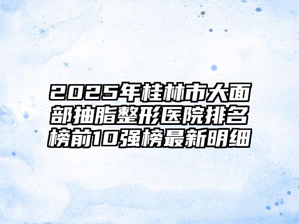 2025年桂林市大面部抽脂整形医院排名榜前10强榜最新明细