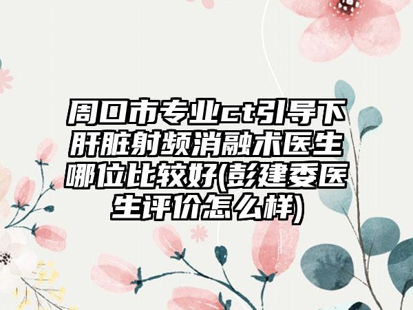 周口市专业ct引导下肝脏射频消融术医生哪位比较好(彭建委医生评价怎么样)