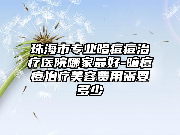 珠海市专业暗痘痘治疗医院哪家最好-暗痘痘治疗美容费用需要多少