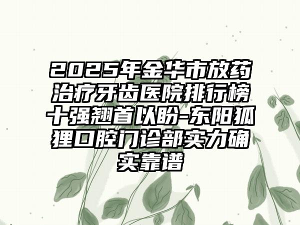 2025年金华市放药治疗牙齿医院排行榜十强翘首以盼-东阳狐狸口腔门诊部实力确实靠谱