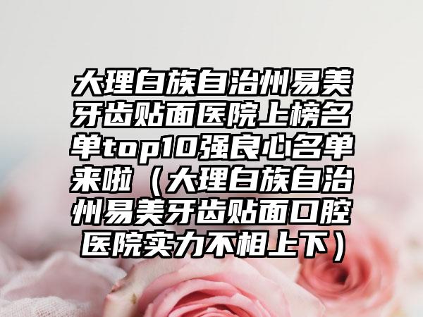 大理白族自治州易美牙齿贴面医院上榜名单top10强良心名单来啦（大理白族自治州易美牙齿贴面口腔医院实力不相上下）