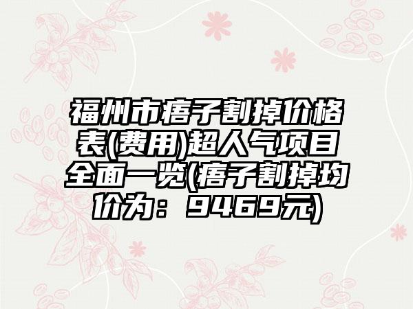 福州市痦子割掉价格表(费用)超人气项目全面一览(痦子割掉均价为：9469元)
