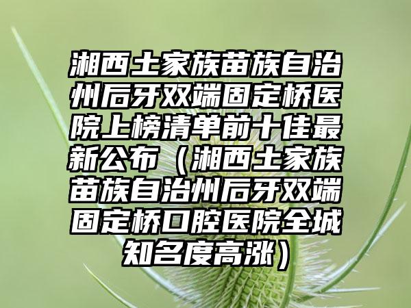 湘西土家族苗族自治州后牙双端固定桥医院上榜清单前十佳最新公布（湘西土家族苗族自治州后牙双端固定桥口腔医院全城知名度高涨）