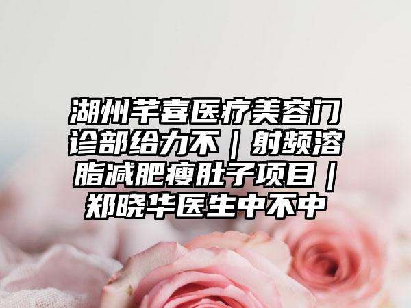 湖州芊喜医疗美容门诊部给力不｜射频溶脂减肥瘦肚子项目｜郑晓华医生中不中