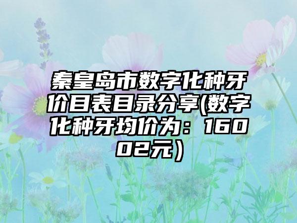 秦皇岛市数字化种牙价目表目录分享(数字化种牙均价为：16002元）