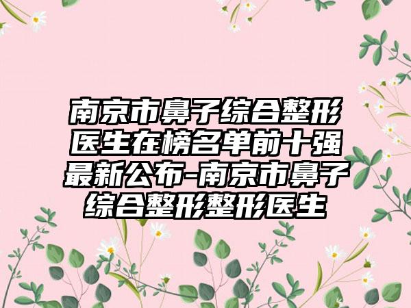南京市鼻子综合整形医生在榜名单前十强最新公布-南京市鼻子综合整形整形医生