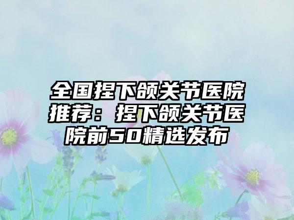 全国捏下颌关节医院推荐：捏下颌关节医院前50精选发布