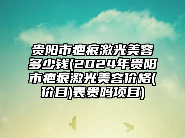 贵阳市疤痕激光美容多少钱(2024年贵阳市疤痕激光美容价格(价目)表贵吗项目)