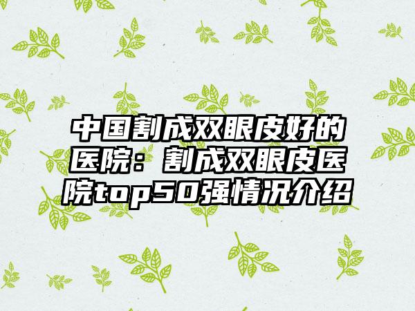 中国割成双眼皮好的医院：割成双眼皮医院top50强情况介绍