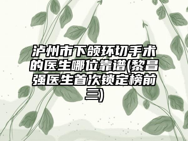 泸州市下颌环切手术的医生哪位靠谱(黎昌强医生首次锁定榜前三)