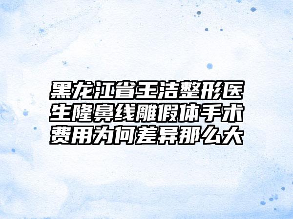 黑龙江省王洁整形医生隆鼻线雕假体手术费用为何差异那么大
