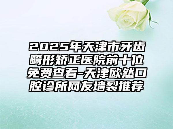 2025年天津市牙齿畸形矫正医院前十位免费查看-天津欧然口腔诊所网友墙裂推荐