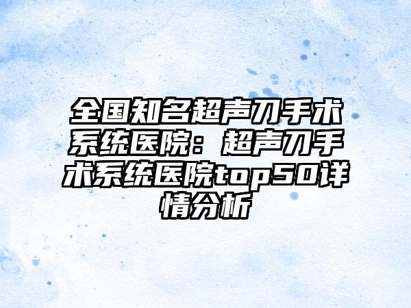 全国知名超声刀手术系统医院：超声刀手术系统医院top50详情分析
