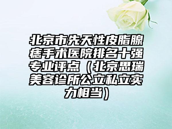 北京市先天性皮脂腺痣手术医院排名十强专业评点（北京思瑞美容诊所公立私立实力相当）