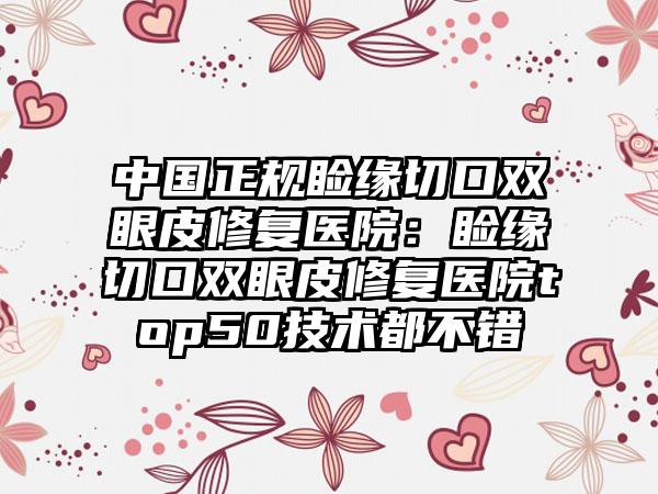 中国正规睑缘切口双眼皮修复医院：睑缘切口双眼皮修复医院top50技术都不错