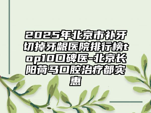 2025年北京市补牙切掉牙龈医院排行榜top10口碑医-北京长阳荷马口腔治疗都实惠