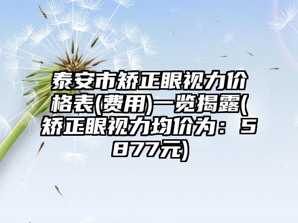 泰安市矫正眼视力价格表(费用)一览揭露(矫正眼视力均价为：5877元)