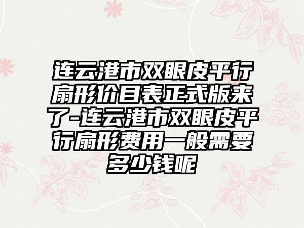 连云港市双眼皮平行扇形价目表正式版来了-连云港市双眼皮平行扇形费用一般需要多少钱呢
