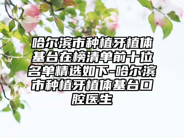 哈尔滨市种植牙植体基台在榜清单前十位名单精选如下-哈尔滨市种植牙植体基台口腔医生