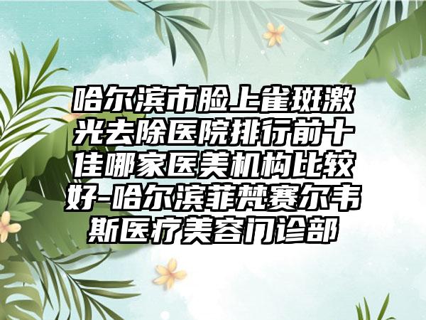 哈尔滨市脸上雀斑激光去除医院排行前十佳哪家医美机构比较好-哈尔滨菲梵赛尔韦斯医疗美容门诊部