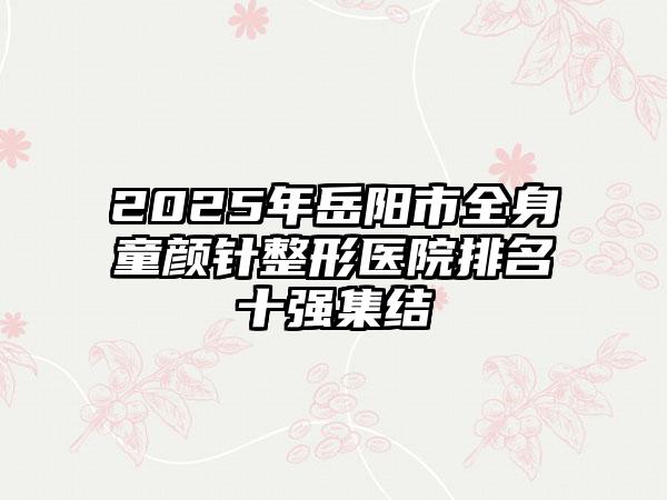2025年岳阳市全身童颜针整形医院排名十强集结