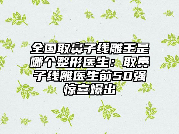 全国取鼻子线雕王是哪个整形医生：取鼻子线雕医生前50强惊喜爆出