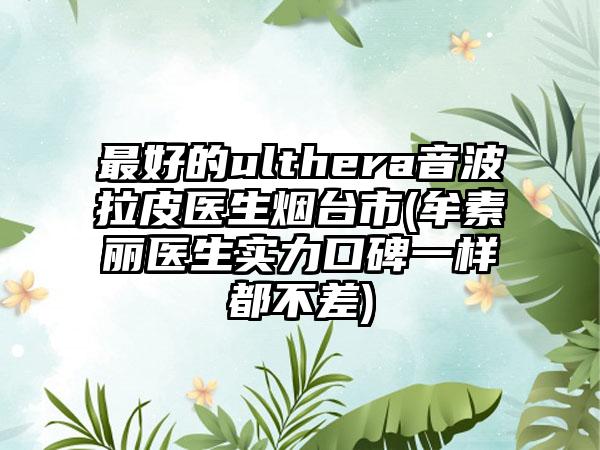 最好的ulthera音波拉皮医生烟台市(牟素丽医生实力口碑一样都不差)