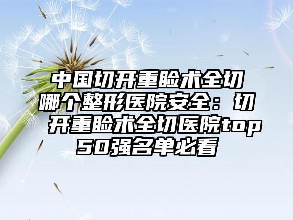 中国切开重睑术全切哪个整形医院安全：切开重睑术全切医院top50强名单必看
