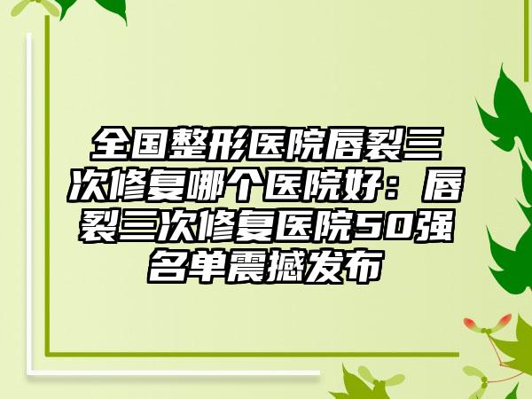 全国整形医院唇裂三次修复哪个医院好：唇裂三次修复医院50强名单震撼发布