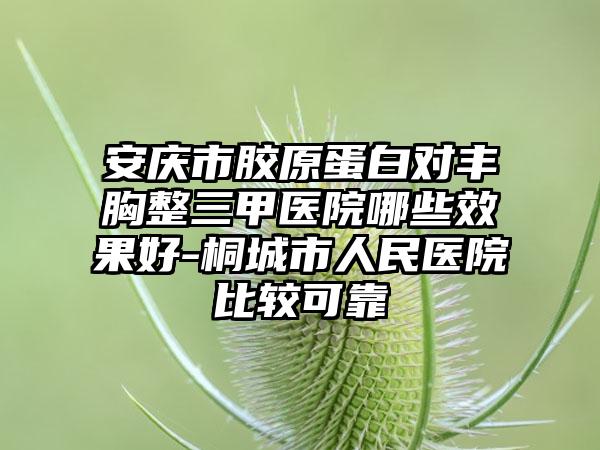 安庆市胶原蛋白对丰胸整三甲医院哪些效果好-桐城市人民医院比较可靠