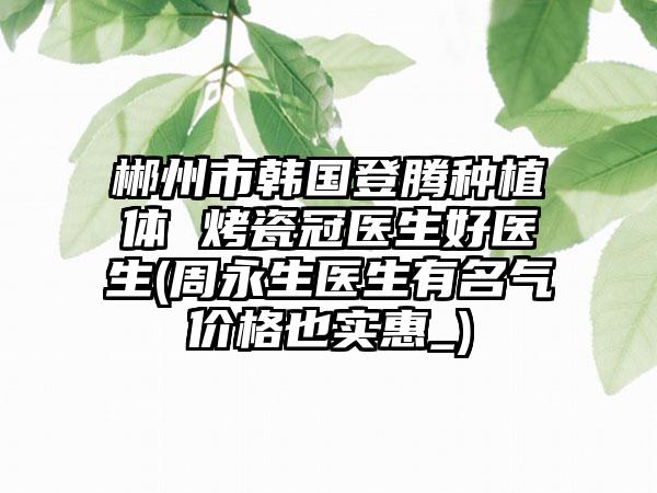郴州市韩国登腾种植体 烤瓷冠医生好医生(周永生医生有名气价格也实惠_)