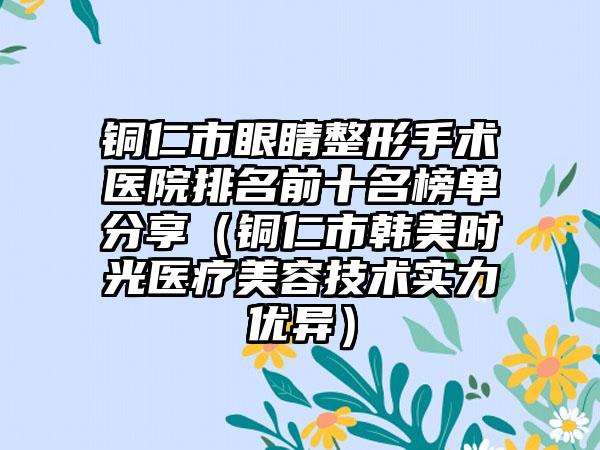 铜仁市眼睛整形手术医院排名前十名榜单分享（铜仁市韩美时光医疗美容技术实力优异）