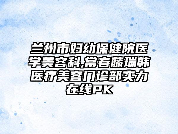 兰州市妇幼保健院医学美容科,常春藤瑞韩医疗美容门诊部实力在线PK