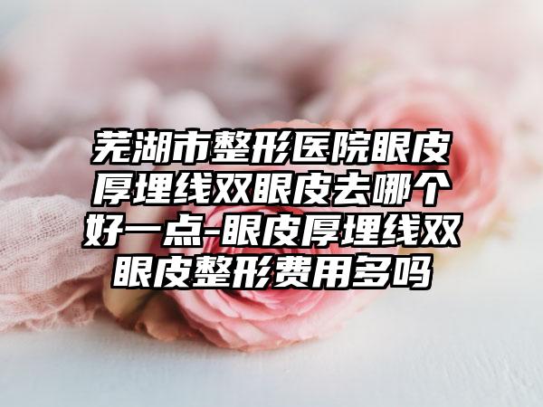 芜湖市整形医院眼皮厚埋线双眼皮去哪个好一点-眼皮厚埋线双眼皮整形费用多吗