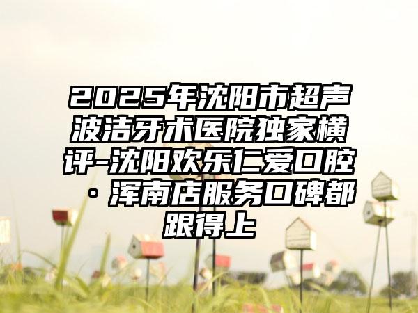 2025年沈阳市超声波洁牙术医院独家横评-沈阳欢乐仁爱口腔·浑南店服务口碑都跟得上