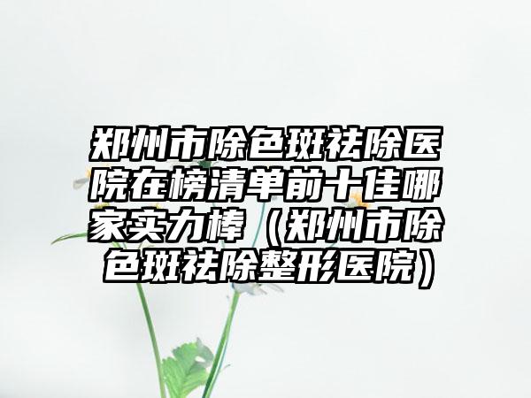 郑州市除色斑祛除医院在榜清单前十佳哪家实力棒（郑州市除色斑祛除整形医院）