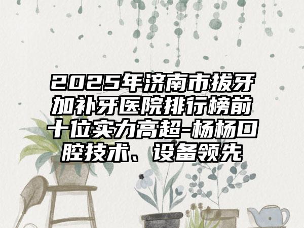 2025年济南市拔牙加补牙医院排行榜前十位实力高超-杨杨口腔技术、设备领先