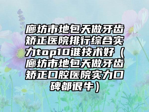 廊坊市地包天做牙齿矫正医院排行综合实力top10谁技术好（廊坊市地包天做牙齿矫正口腔医院实力口碑都很牛）