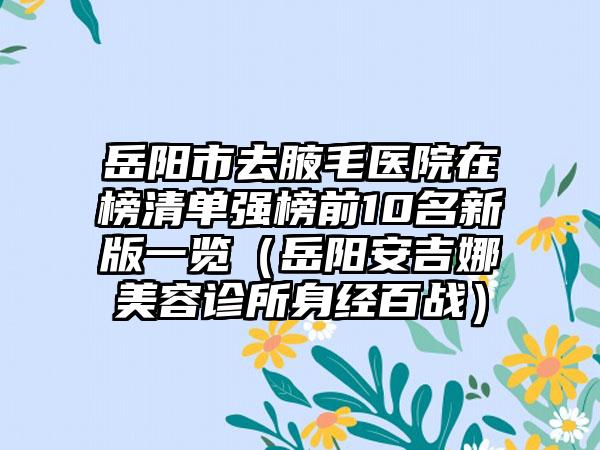 岳阳市去腋毛医院在榜清单强榜前10名新版一览（岳阳安吉娜美容诊所身经百战）
