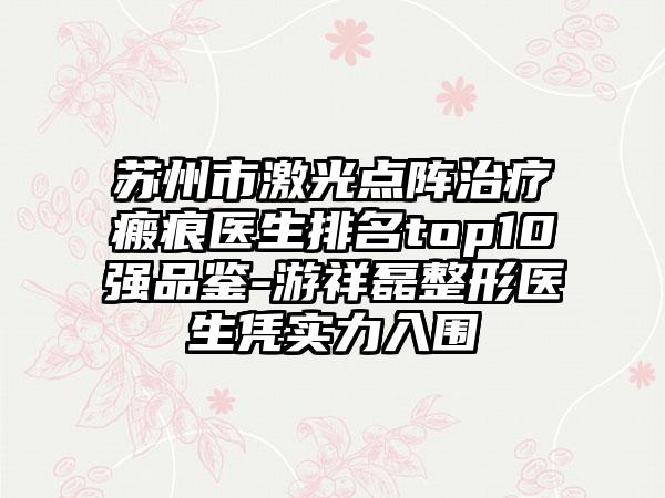 苏州市激光点阵治疗瘢痕医生排名top10强品鉴-游祥磊整形医生凭实力入围