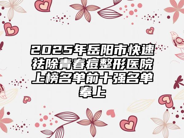 2025年岳阳市快速祛除青春痘整形医院上榜名单前十强名单奉上