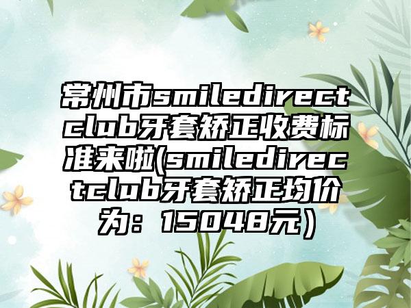 常州市smiledirectclub牙套矫正收费标准来啦(smiledirectclub牙套矫正均价为：15048元）