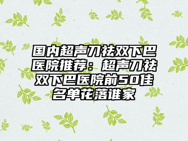 国内超声刀祛双下巴医院推荐：超声刀祛双下巴医院前50佳名单花落谁家
