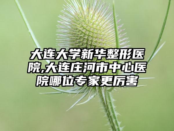 大连大学新华整形医院,大连庄河市中心医院哪位专家更厉害