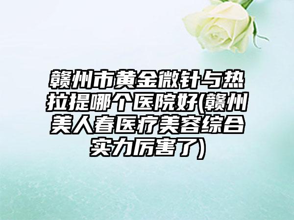 赣州市黄金微针与热拉提哪个医院好(赣州美人春医疗美容综合实力厉害了)