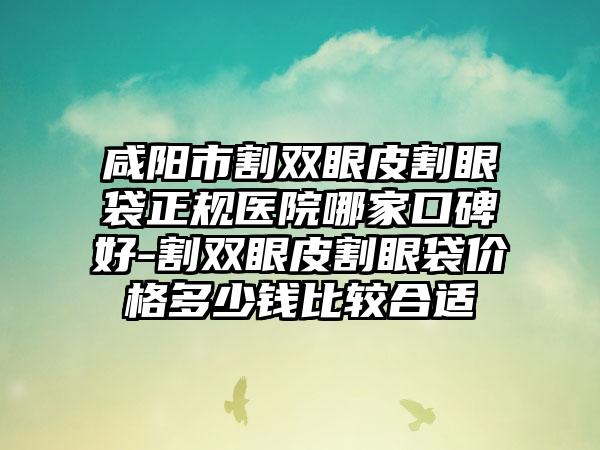咸阳市割双眼皮割眼袋正规医院哪家口碑好-割双眼皮割眼袋价格多少钱比较合适