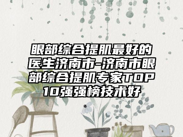 眼部综合提肌最好的医生济南市-济南市眼部综合提肌专家TOP10强强榜技术好