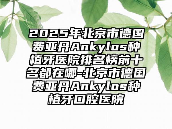 2025年北京市德国费亚丹Ankylos种植牙医院排名榜前十名都在哪-北京市德国费亚丹Ankylos种植牙口腔医院