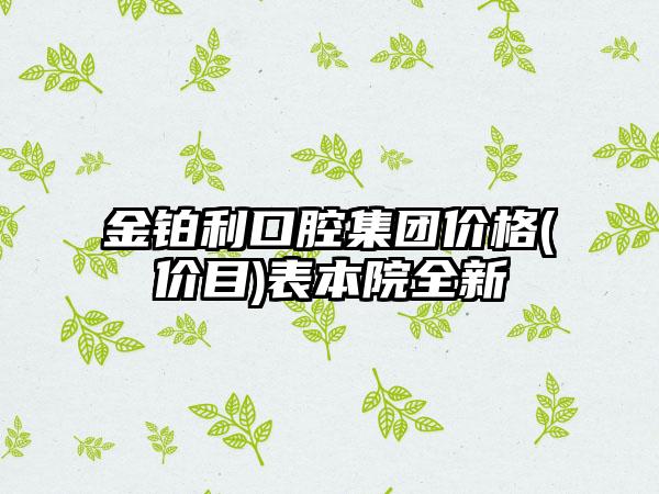 金铂利口腔集团价格(价目)表本院全新