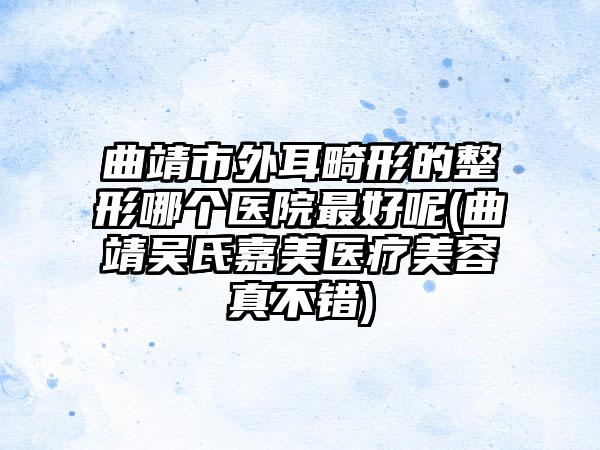 曲靖市外耳畸形的整形哪个医院最好呢(曲靖吴氏嘉美医疗美容真不错)
